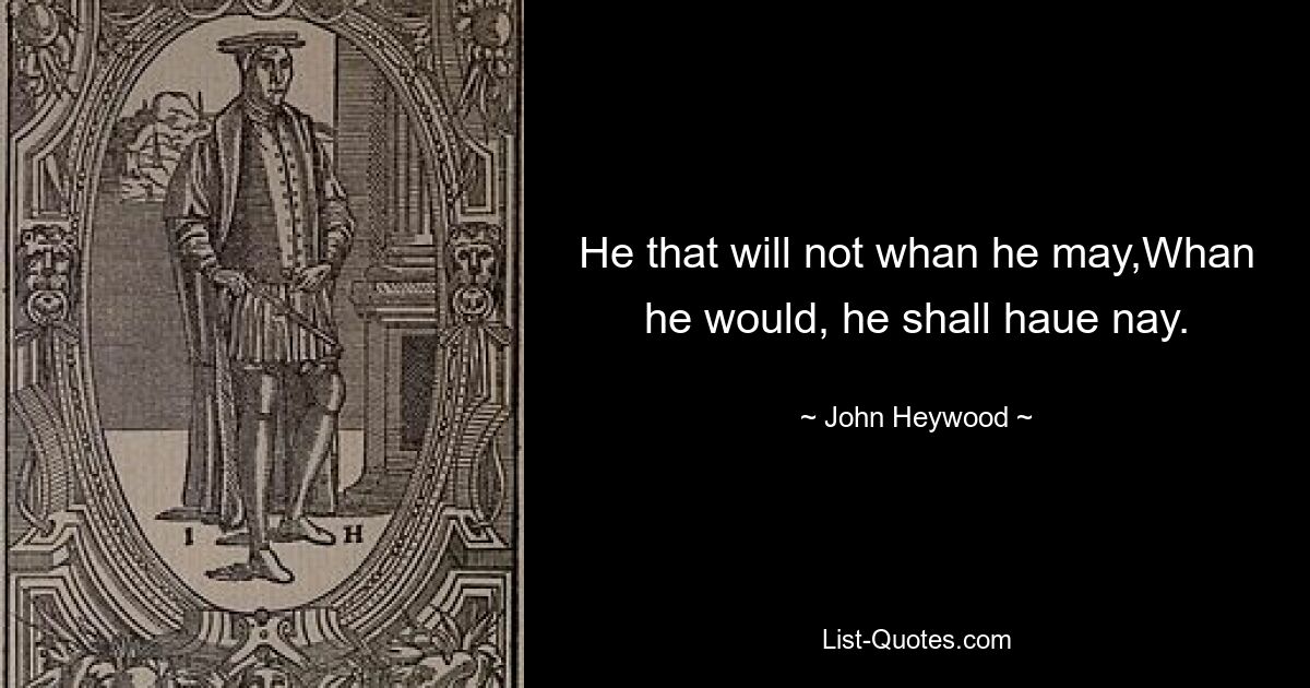 He that will not whan he may,Whan he would, he shall haue nay. — © John Heywood