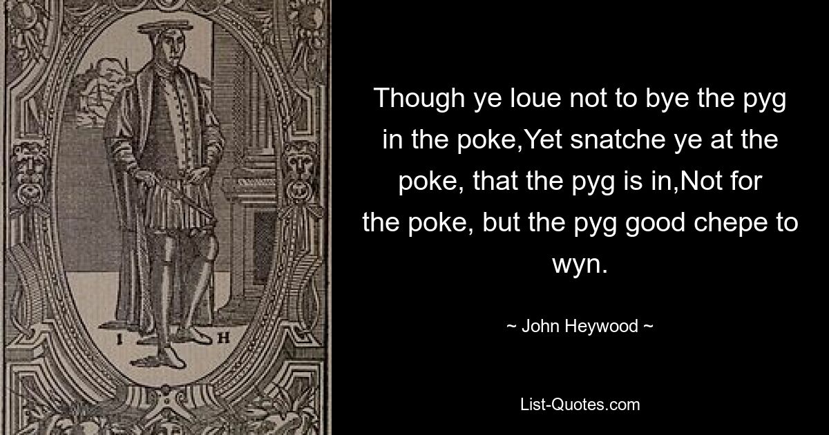 Though ye loue not to bye the pyg in the poke,Yet snatche ye at the poke, that the pyg is in,Not for the poke, but the pyg good chepe to wyn. — © John Heywood