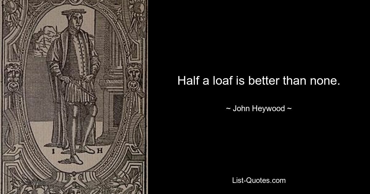 Half a loaf is better than none. — © John Heywood