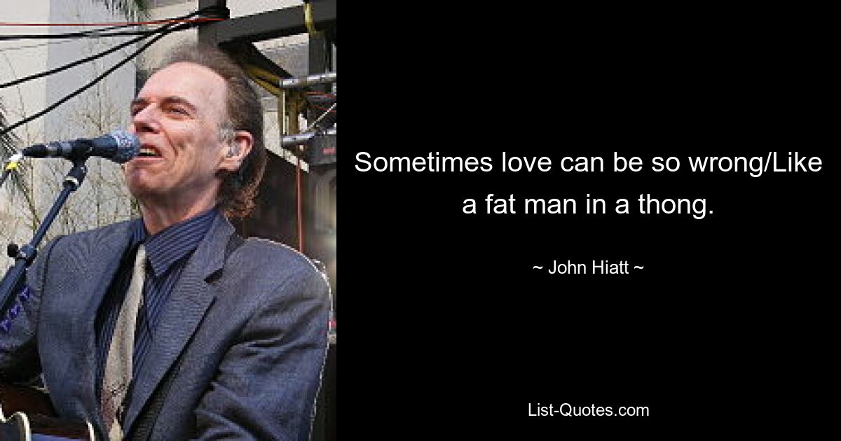 Sometimes love can be so wrong/Like a fat man in a thong. — © John Hiatt