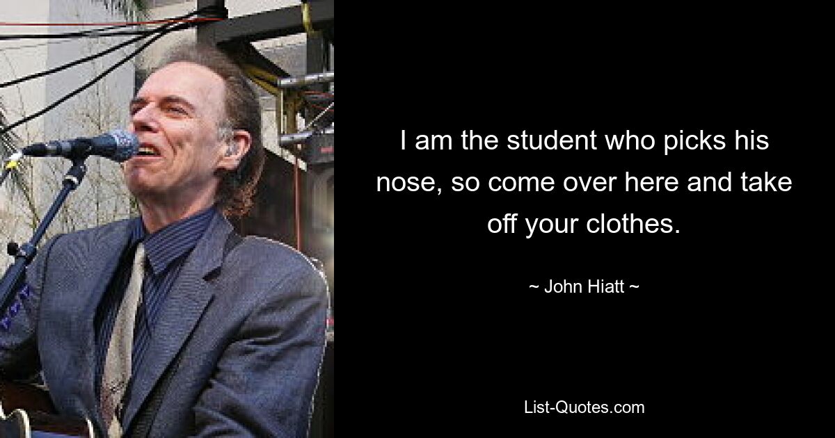 I am the student who picks his nose, so come over here and take off your clothes. — © John Hiatt