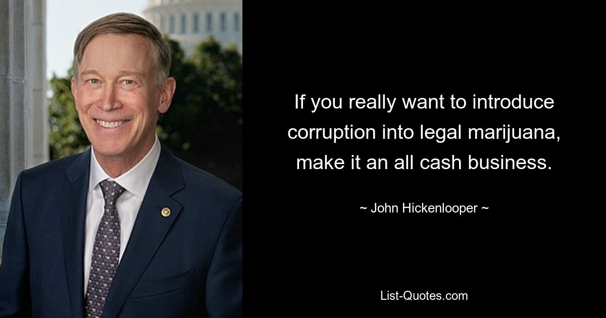 If you really want to introduce corruption into legal marijuana, make it an all cash business. — © John Hickenlooper