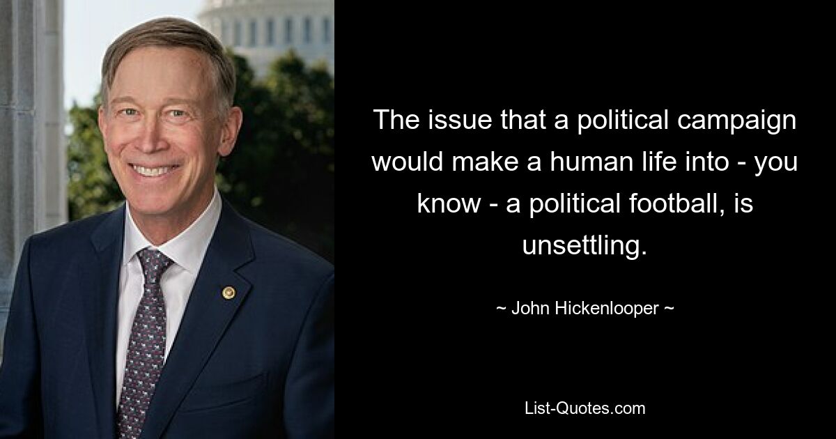 The issue that a political campaign would make a human life into - you know - a political football, is unsettling. — © John Hickenlooper