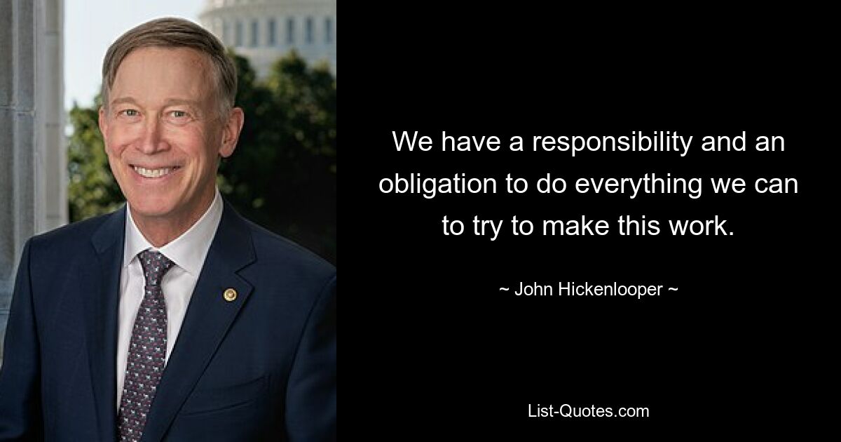 We have a responsibility and an obligation to do everything we can to try to make this work. — © John Hickenlooper