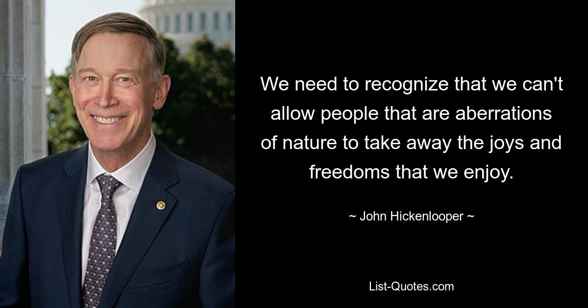 We need to recognize that we can't allow people that are aberrations of nature to take away the joys and freedoms that we enjoy. — © John Hickenlooper