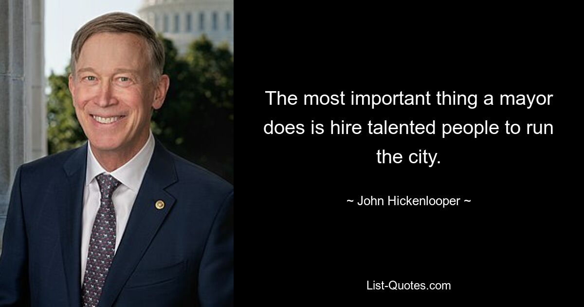 The most important thing a mayor does is hire talented people to run the city. — © John Hickenlooper