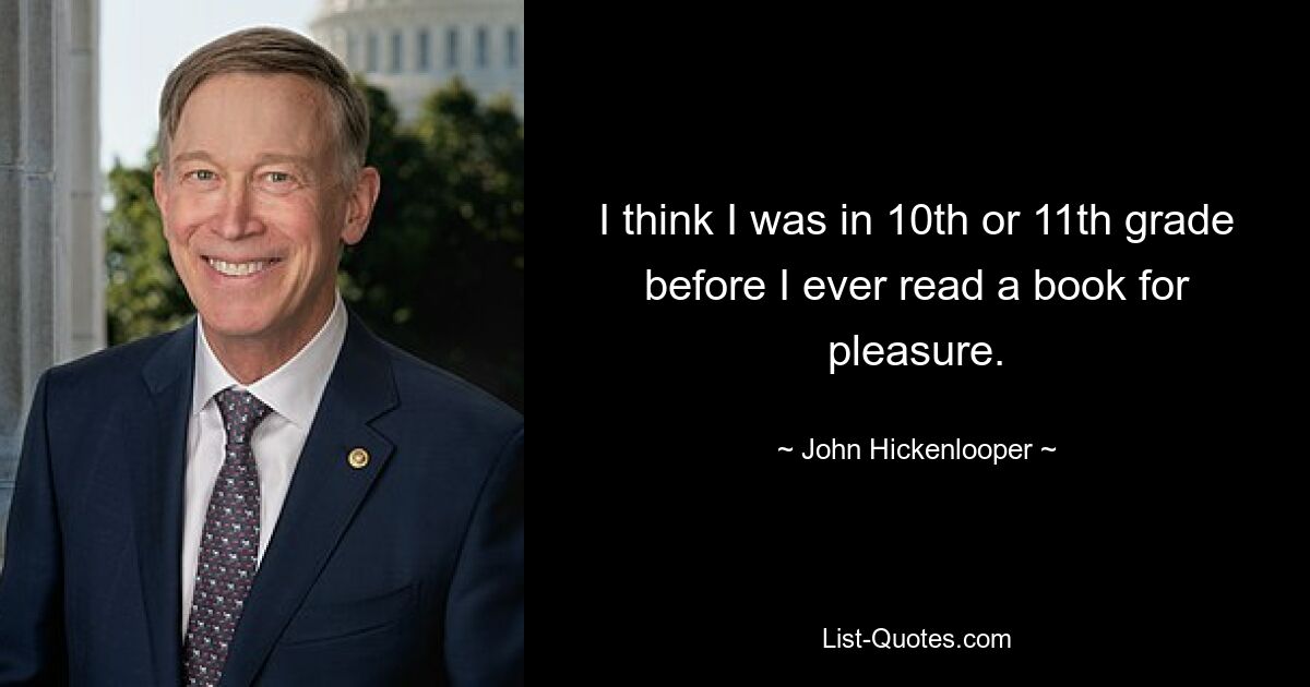 I think I was in 10th or 11th grade before I ever read a book for pleasure. — © John Hickenlooper