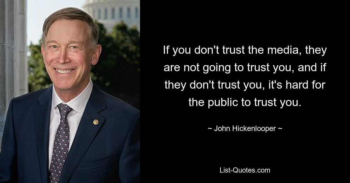 If you don't trust the media, they are not going to trust you, and if they don't trust you, it's hard for the public to trust you. — © John Hickenlooper