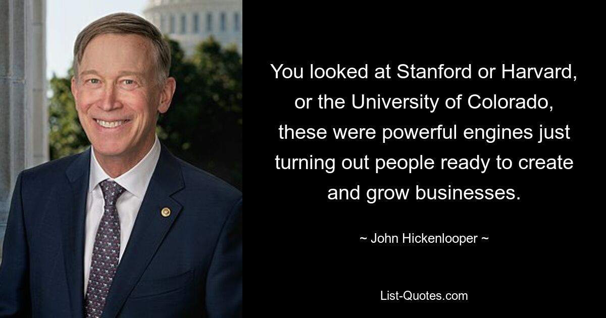 You looked at Stanford or Harvard, or the University of Colorado, these were powerful engines just turning out people ready to create and grow businesses. — © John Hickenlooper