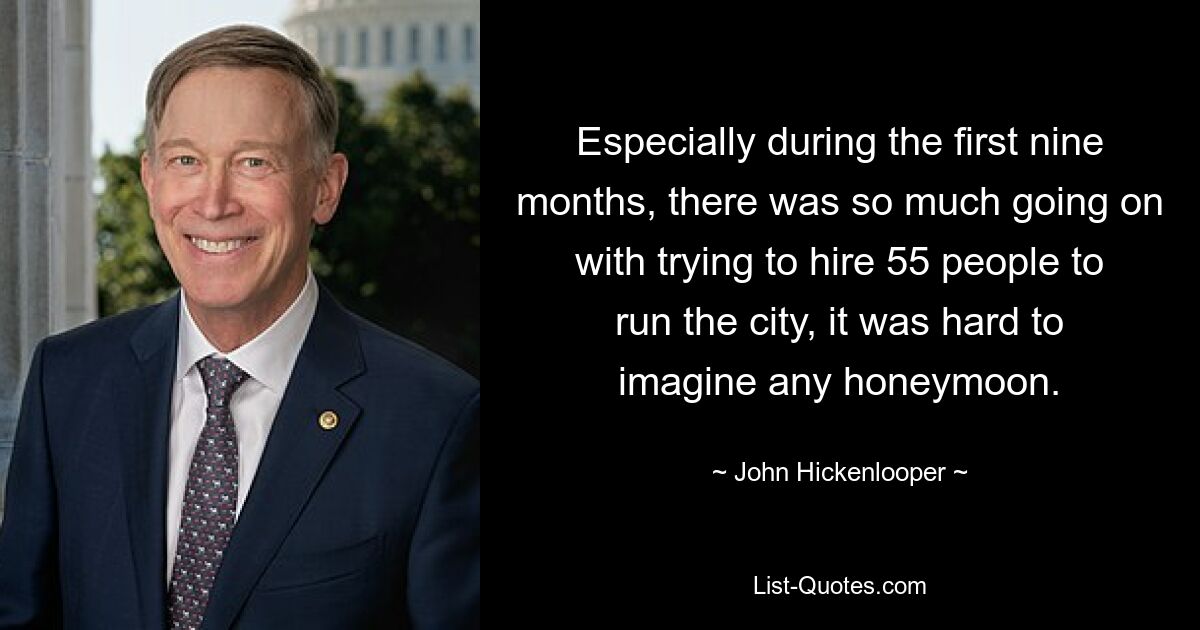 Especially during the first nine months, there was so much going on with trying to hire 55 people to run the city, it was hard to imagine any honeymoon. — © John Hickenlooper