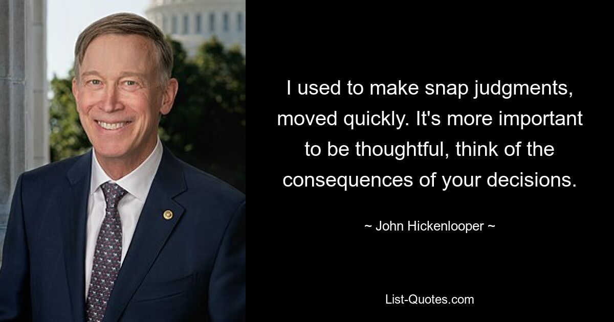 I used to make snap judgments, moved quickly. It's more important to be thoughtful, think of the consequences of your decisions. — © John Hickenlooper