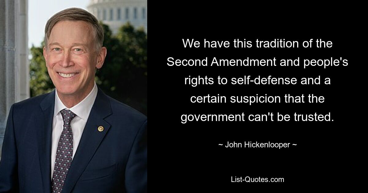 We have this tradition of the Second Amendment and people's rights to self-defense and a certain suspicion that the government can't be trusted. — © John Hickenlooper