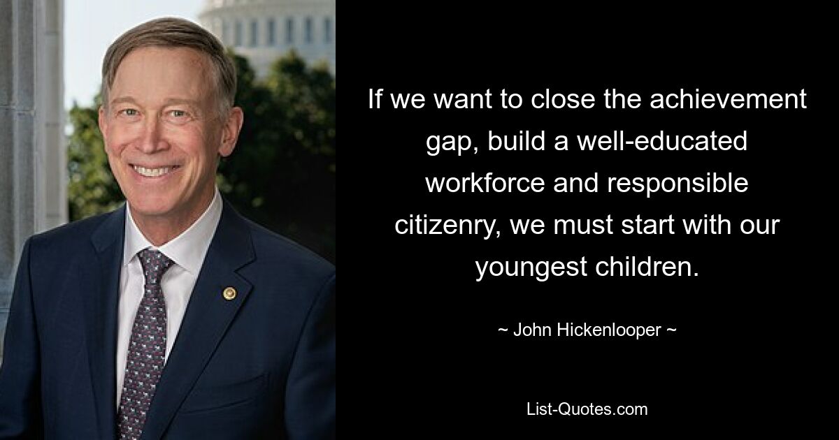 If we want to close the achievement gap, build a well-educated workforce and responsible citizenry, we must start with our youngest children. — © John Hickenlooper