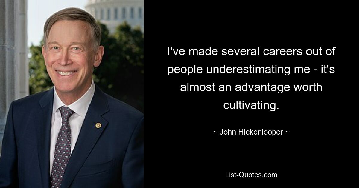 I've made several careers out of people underestimating me - it's almost an advantage worth cultivating. — © John Hickenlooper