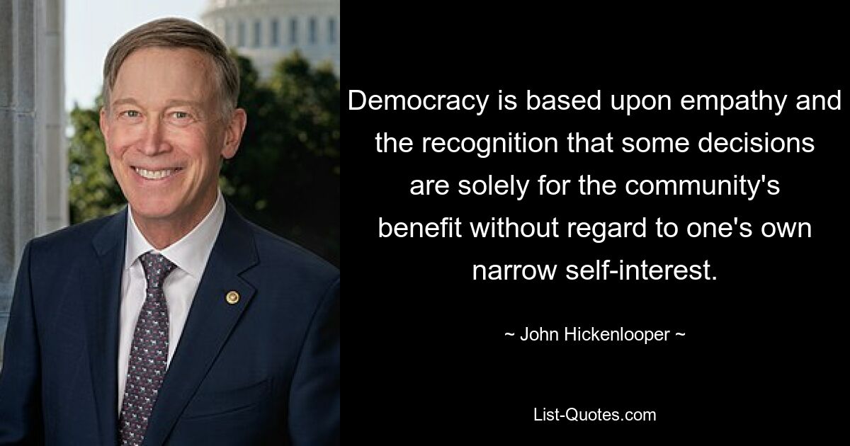 Democracy is based upon empathy and the recognition that some decisions are solely for the community's benefit without regard to one's own narrow self-interest. — © John Hickenlooper