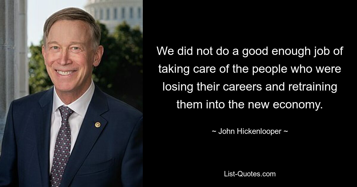 We did not do a good enough job of taking care of the people who were losing their careers and retraining them into the new economy. — © John Hickenlooper