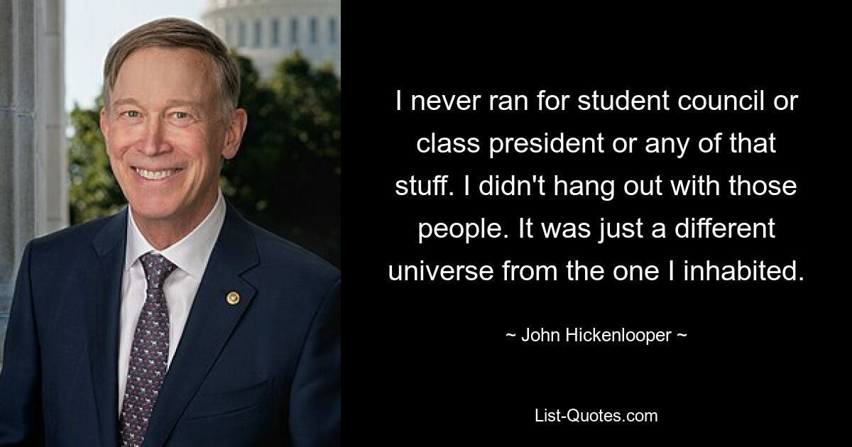 I never ran for student council or class president or any of that stuff. I didn't hang out with those people. It was just a different universe from the one I inhabited. — © John Hickenlooper