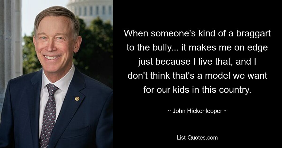 When someone's kind of a braggart to the bully... it makes me on edge just because I live that, and I don't think that's a model we want for our kids in this country. — © John Hickenlooper