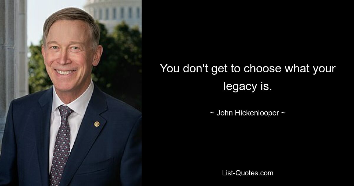 You don't get to choose what your legacy is. — © John Hickenlooper