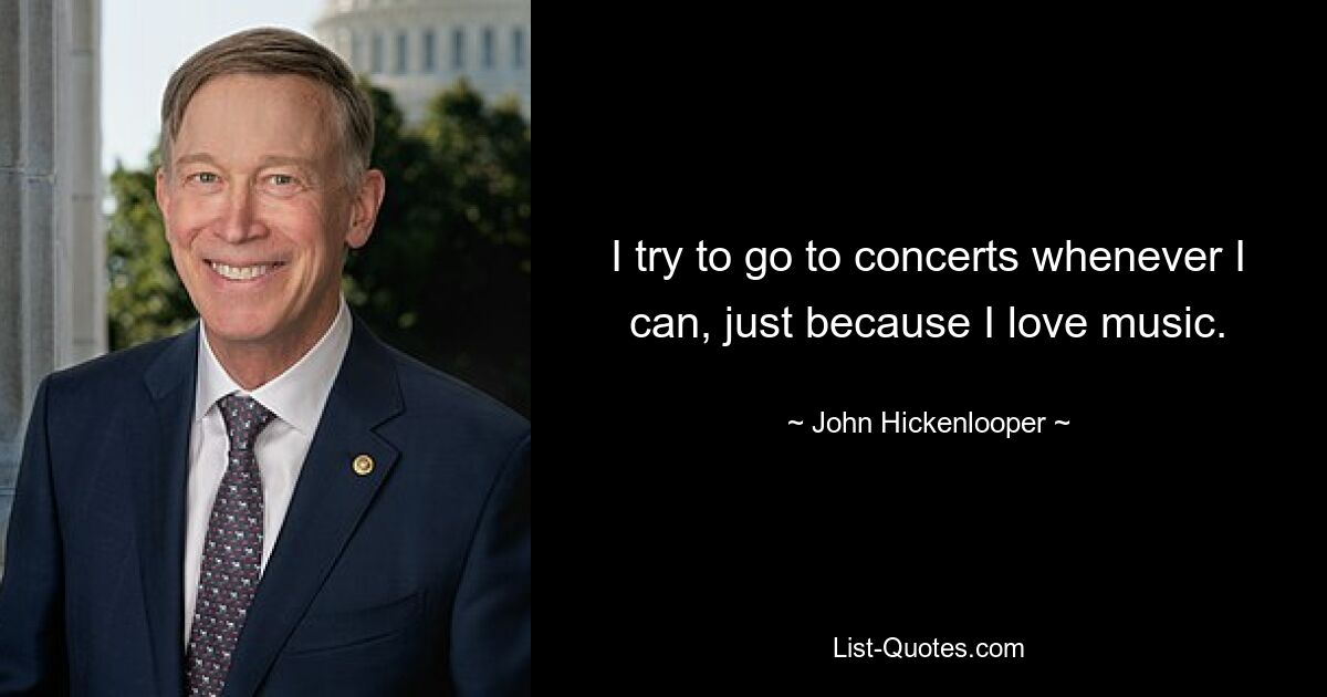 I try to go to concerts whenever I can, just because I love music. — © John Hickenlooper