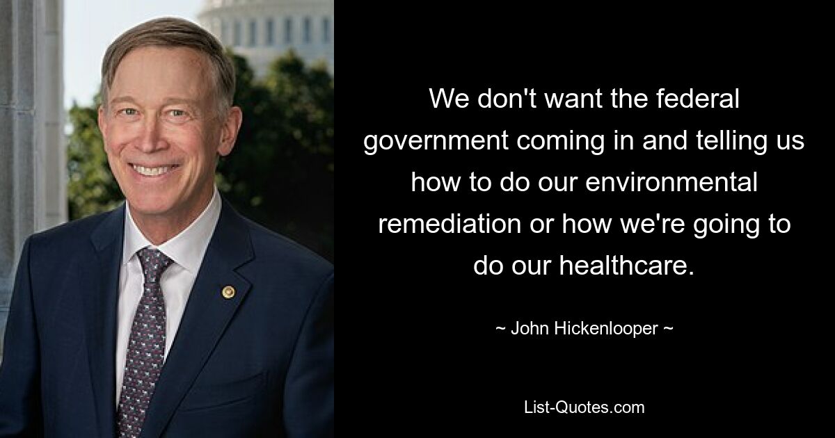 We don't want the federal government coming in and telling us how to do our environmental remediation or how we're going to do our healthcare. — © John Hickenlooper