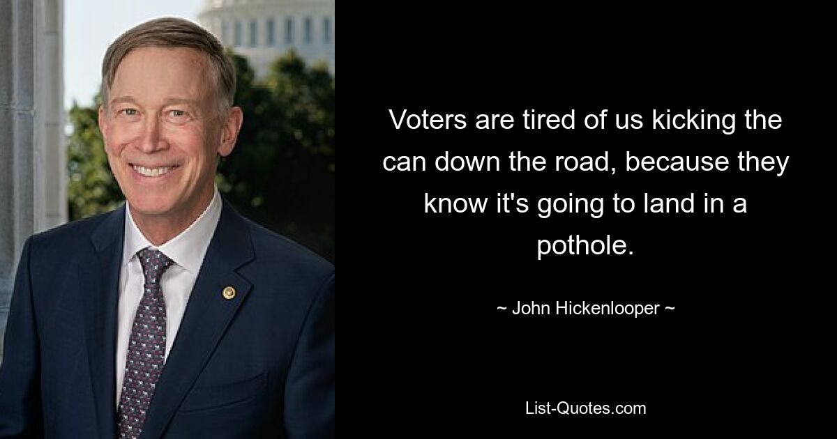 Voters are tired of us kicking the can down the road, because they know it's going to land in a pothole. — © John Hickenlooper