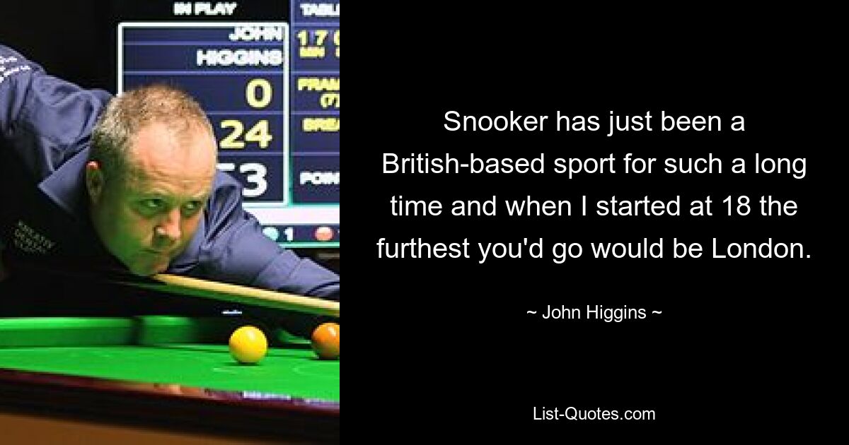 Snooker has just been a British-based sport for such a long time and when I started at 18 the furthest you'd go would be London. — © John Higgins