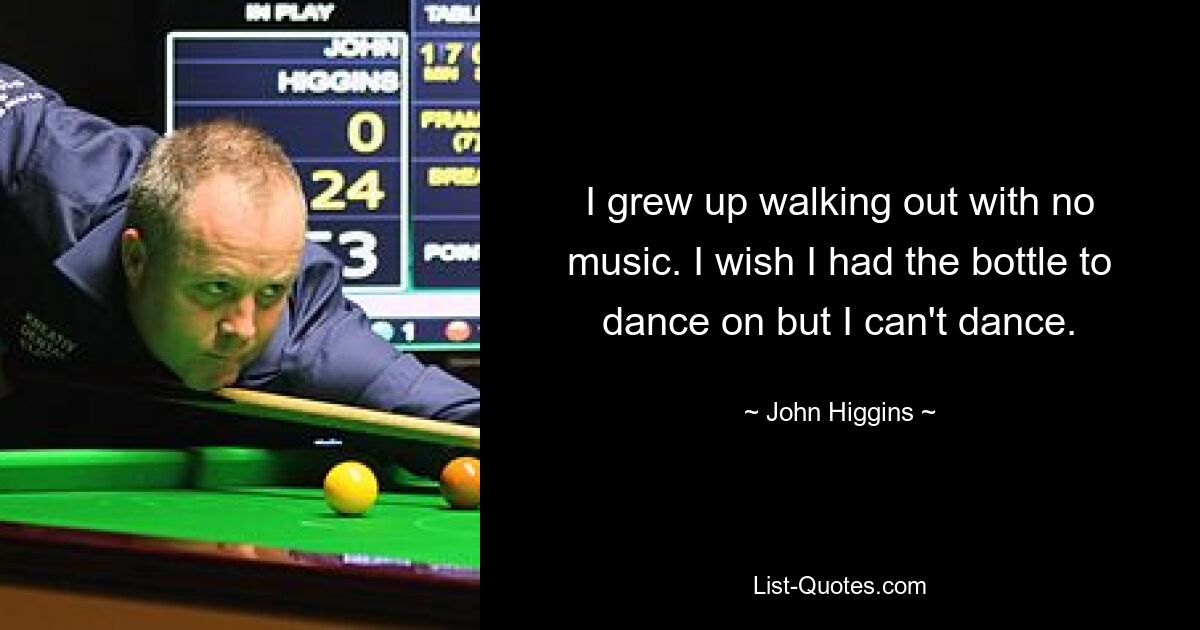 I grew up walking out with no music. I wish I had the bottle to dance on but I can't dance. — © John Higgins