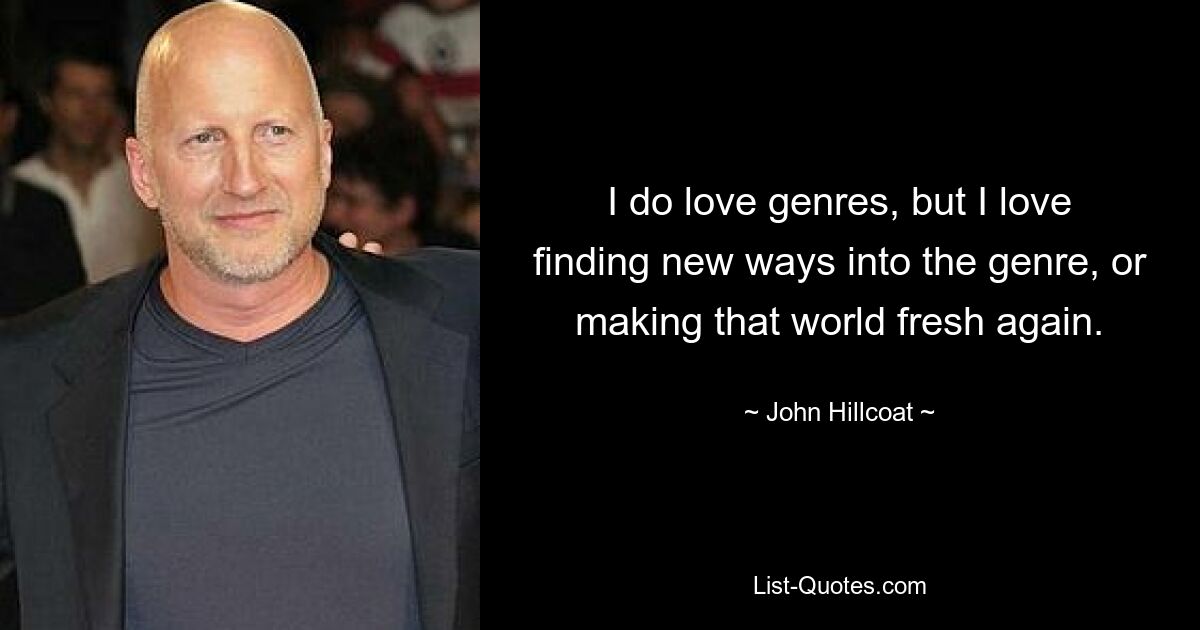 I do love genres, but I love finding new ways into the genre, or making that world fresh again. — © John Hillcoat