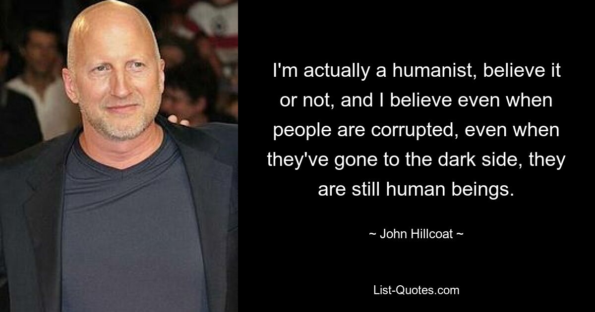 I'm actually a humanist, believe it or not, and I believe even when people are corrupted, even when they've gone to the dark side, they are still human beings. — © John Hillcoat