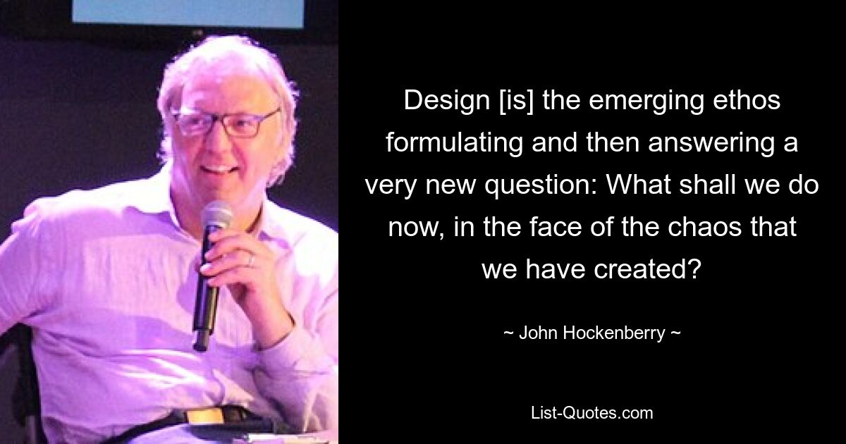 Design [is] the emerging ethos formulating and then answering a very new question: What shall we do now, in the face of the chaos that we have created? — © John Hockenberry