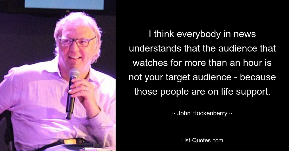 I think everybody in news understands that the audience that watches for more than an hour is not your target audience - because those people are on life support. — © John Hockenberry