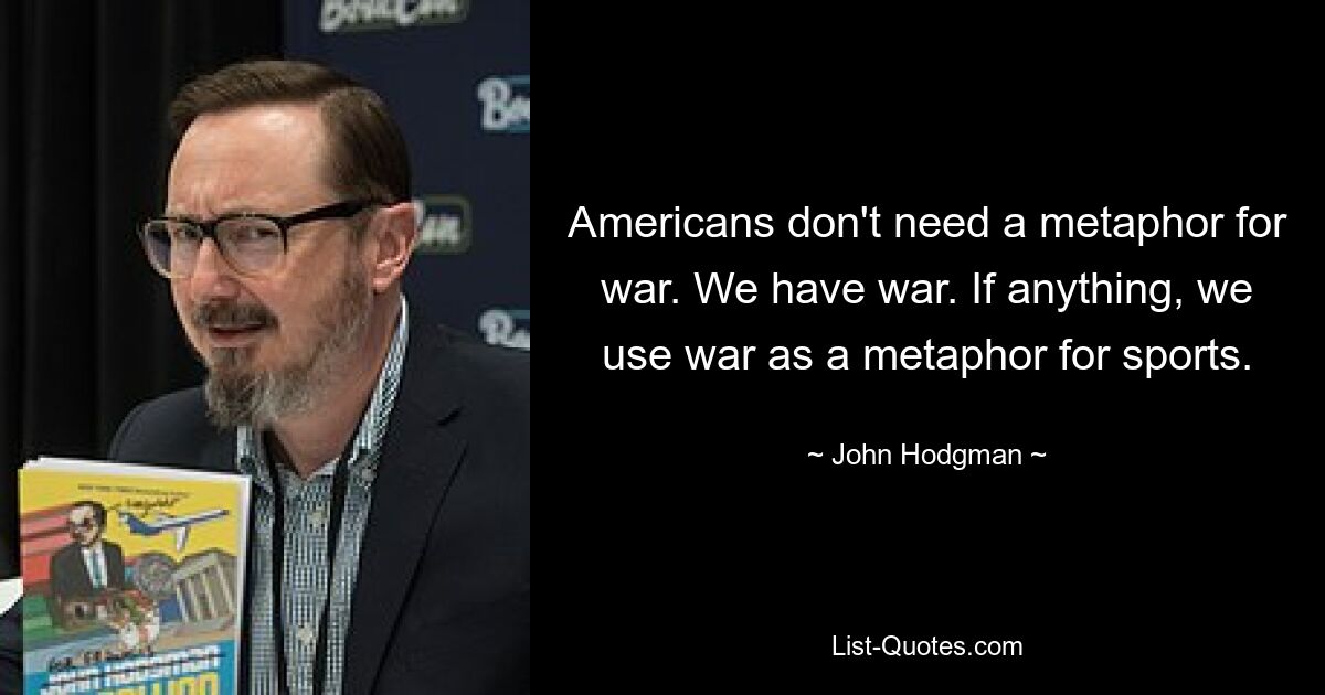 Americans don't need a metaphor for war. We have war. If anything, we use war as a metaphor for sports. — © John Hodgman