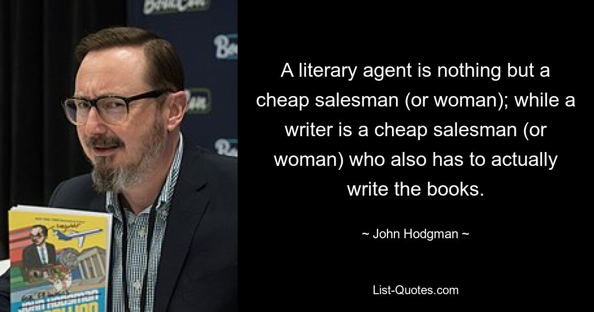 A literary agent is nothing but a cheap salesman (or woman); while a writer is a cheap salesman (or woman) who also has to actually write the books. — © John Hodgman