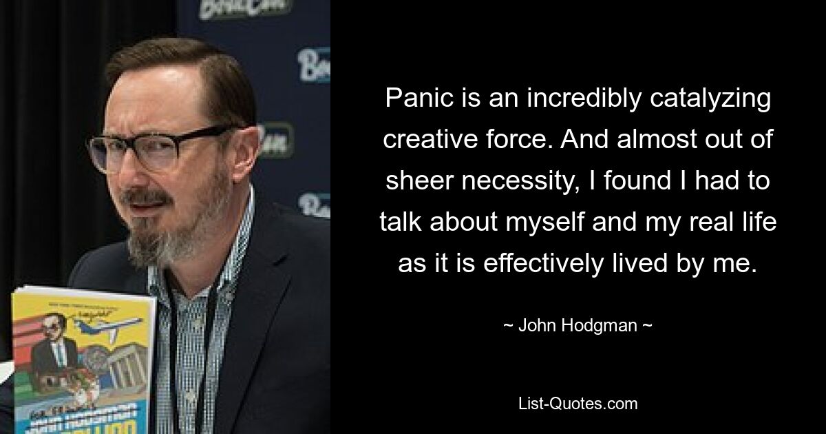 Panic is an incredibly catalyzing creative force. And almost out of sheer necessity, I found I had to talk about myself and my real life as it is effectively lived by me. — © John Hodgman