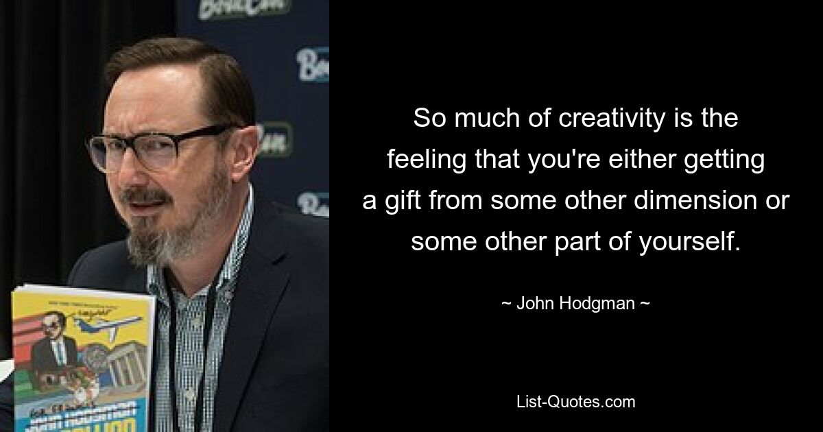 So much of creativity is the feeling that you're either getting a gift from some other dimension or some other part of yourself. — © John Hodgman