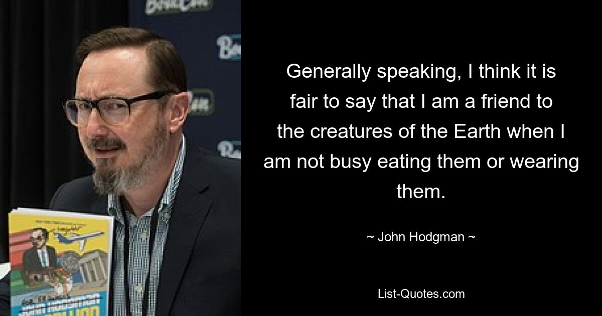 Generally speaking, I think it is fair to say that I am a friend to the creatures of the Earth when I am not busy eating them or wearing them. — © John Hodgman