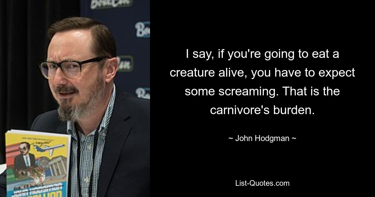 I say, if you're going to eat a creature alive, you have to expect some screaming. That is the carnivore's burden. — © John Hodgman