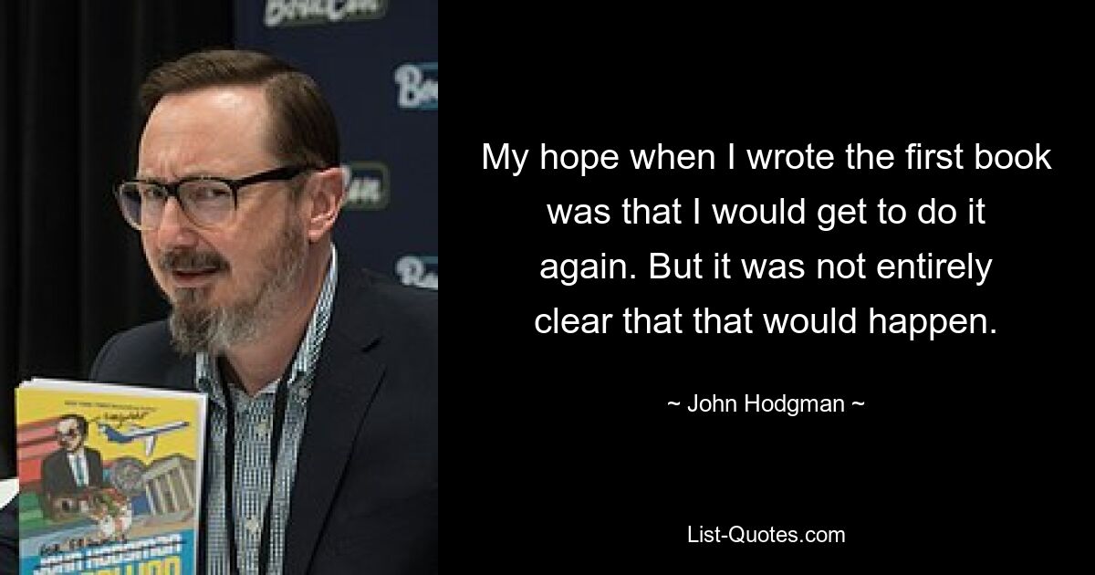 My hope when I wrote the first book was that I would get to do it again. But it was not entirely clear that that would happen. — © John Hodgman