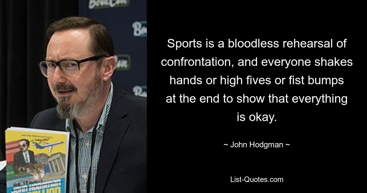 Sports is a bloodless rehearsal of confrontation, and everyone shakes hands or high fives or fist bumps at the end to show that everything is okay. — © John Hodgman