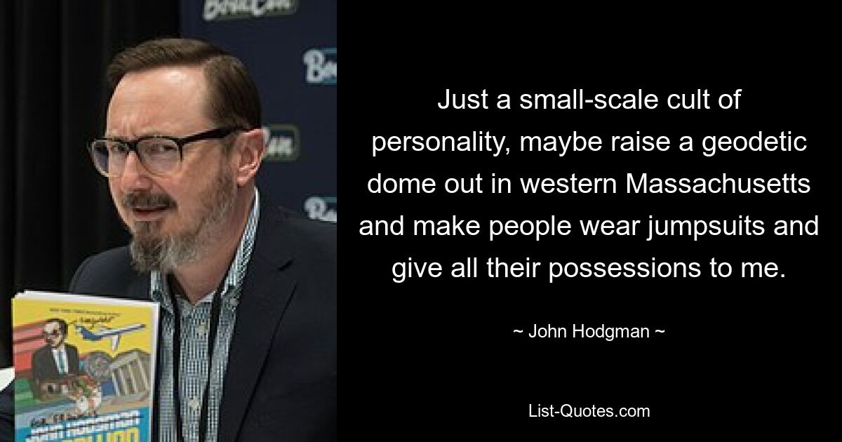 Just a small-scale cult of personality, maybe raise a geodetic dome out in western Massachusetts and make people wear jumpsuits and give all their possessions to me. — © John Hodgman