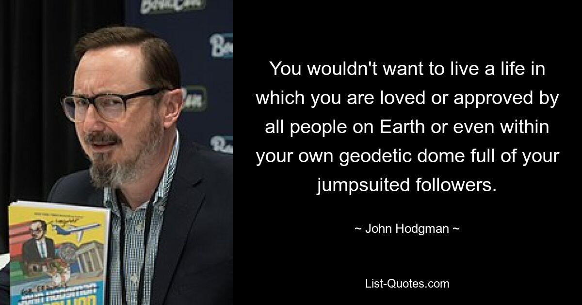 You wouldn't want to live a life in which you are loved or approved by all people on Earth or even within your own geodetic dome full of your jumpsuited followers. — © John Hodgman