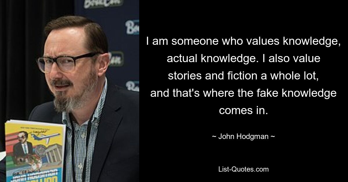 I am someone who values knowledge, actual knowledge. I also value stories and fiction a whole lot, and that's where the fake knowledge comes in. — © John Hodgman