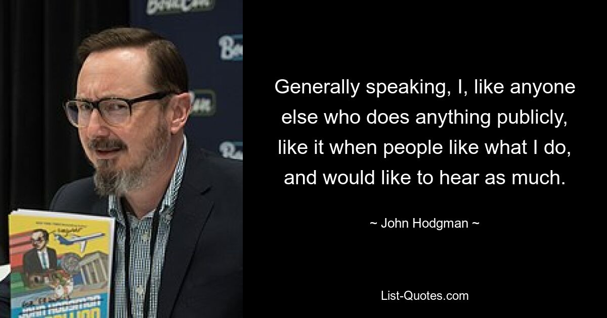 Generally speaking, I, like anyone else who does anything publicly, like it when people like what I do, and would like to hear as much. — © John Hodgman