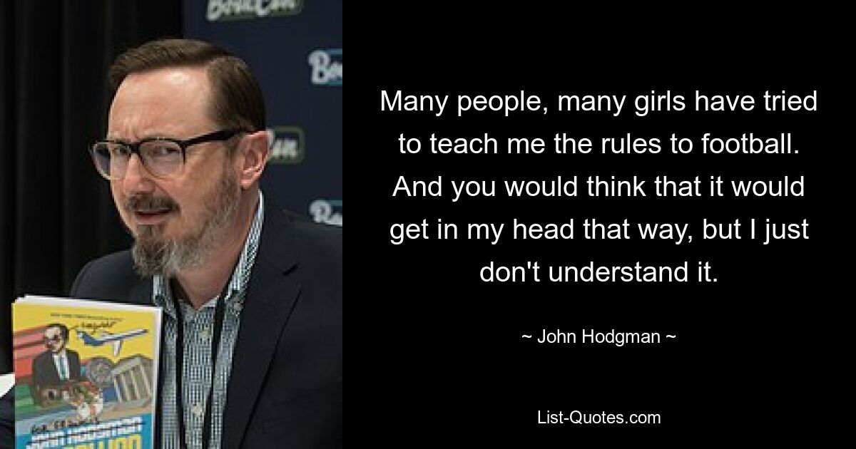 Many people, many girls have tried to teach me the rules to football. And you would think that it would get in my head that way, but I just don't understand it. — © John Hodgman