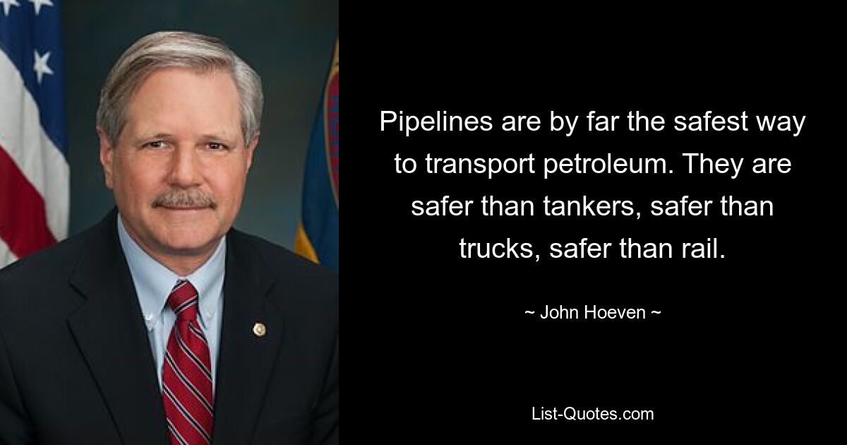 Pipelines are by far the safest way to transport petroleum. They are safer than tankers, safer than trucks, safer than rail. — © John Hoeven