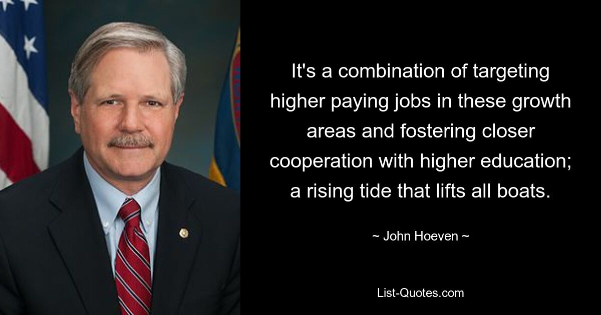 It's a combination of targeting higher paying jobs in these growth areas and fostering closer cooperation with higher education; a rising tide that lifts all boats. — © John Hoeven