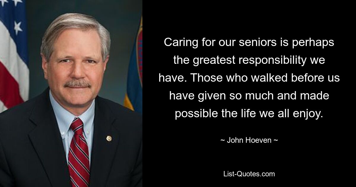 Caring for our seniors is perhaps the greatest responsibility we have. Those who walked before us have given so much and made possible the life we all enjoy. — © John Hoeven