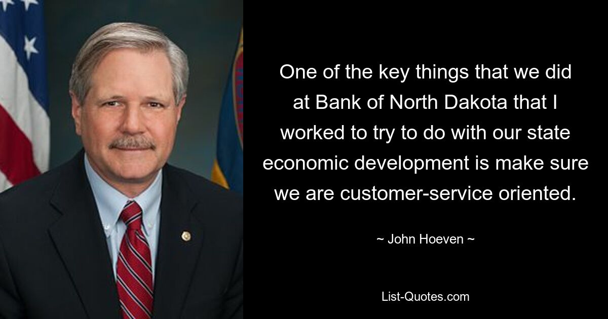 One of the key things that we did at Bank of North Dakota that I worked to try to do with our state economic development is make sure we are customer-service oriented. — © John Hoeven