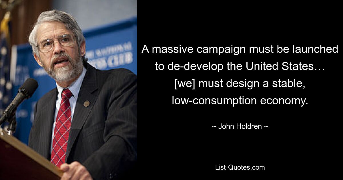 A massive campaign must be launched to de-develop the United States… [we] must design a stable, low-consumption economy. — © John Holdren